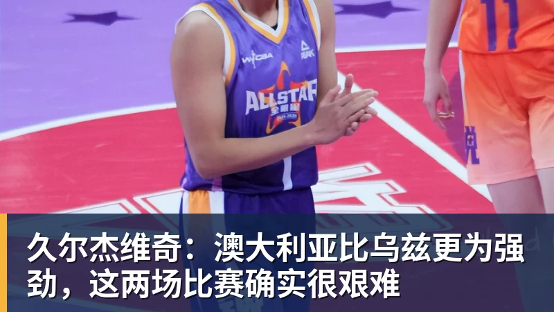久尔杰维奇：澳大利亚比乌兹更为强劲，这两场比赛确实很艰难